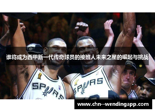 谁将成为西甲新一代传奇球员的接班人未来之星的崛起与挑战 谁将成为西甲新一代传奇球员的接班人未来之星的崛起与挑战